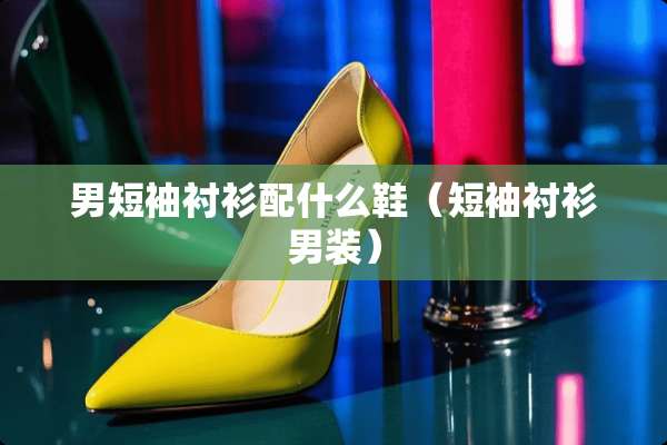 男短袖衬衫配什么鞋（短袖衬衫男装）