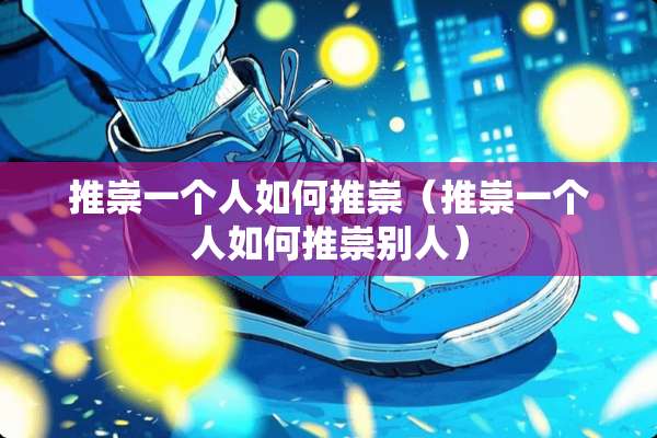 推崇一个人如何推崇（推崇一个人如何推崇别人）