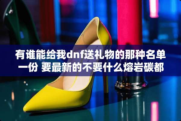 有谁能给我dnf送礼物的那种名单一份 要最新的不要什么熔岩碳都出现了