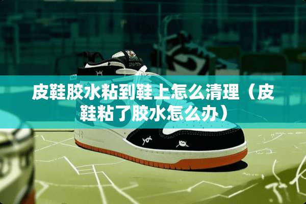 皮鞋胶水粘到鞋上怎么清理（皮鞋粘了胶水怎么办）