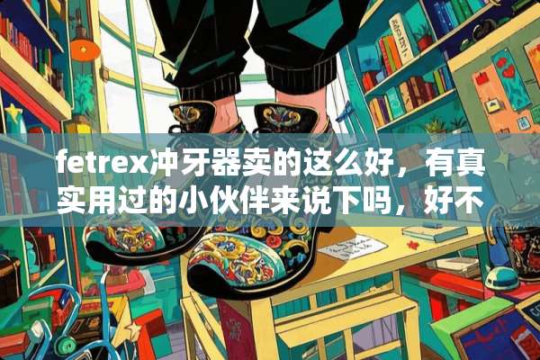 fetrex冲牙器卖的这么好，有真实用过的小伙伴来说下吗，好不好用？