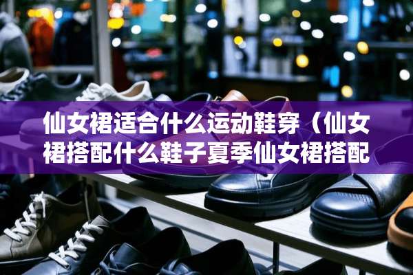 仙女裙适合什么运动鞋穿（仙女裙搭配什么鞋子夏季仙女裙搭配什么鞋子好看）