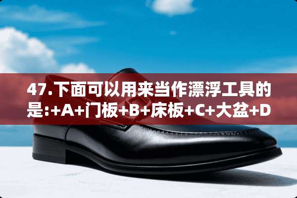 47.下面可以用来当作漂浮工具的是:+A+门板+B+床板+C+大盆+D+空油桶