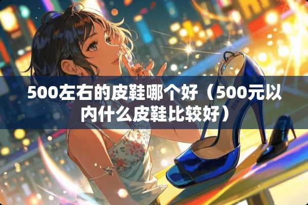 500左右的皮鞋哪个好（500元以内什么皮鞋比较好）