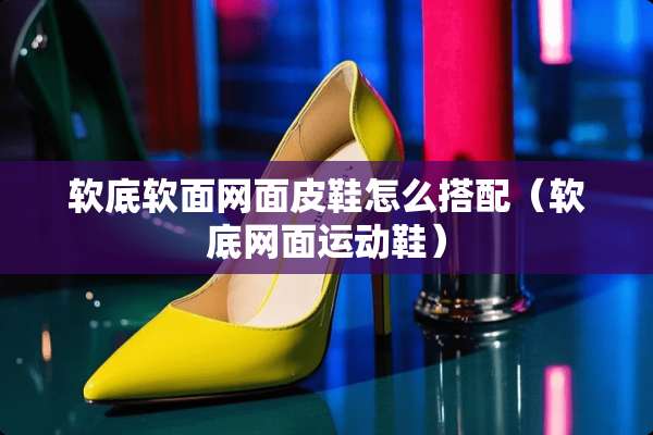 软底软面网面皮鞋怎么搭配（软底网面运动鞋）