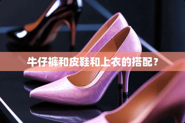 牛仔裤和皮鞋和上衣的搭配？