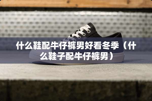 什么鞋配牛仔裤男好看冬季（什么鞋子配牛仔裤男）