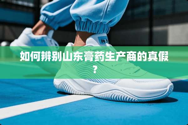 如何辨别山东膏药生产商的真假？