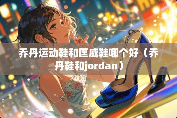 乔丹运动鞋和匡威鞋哪个好（乔丹鞋和jordan）