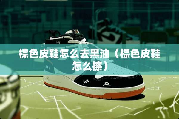棕色皮鞋怎么去黑油（棕色皮鞋怎么擦）