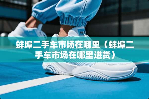 蚌埠二手车市场在哪里（蚌埠二手车市场在哪里进货）