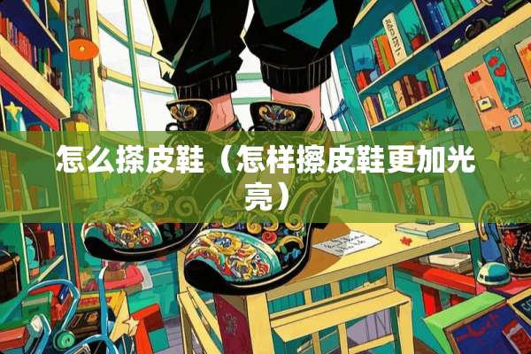 怎么搽皮鞋（怎样擦皮鞋更加光亮）