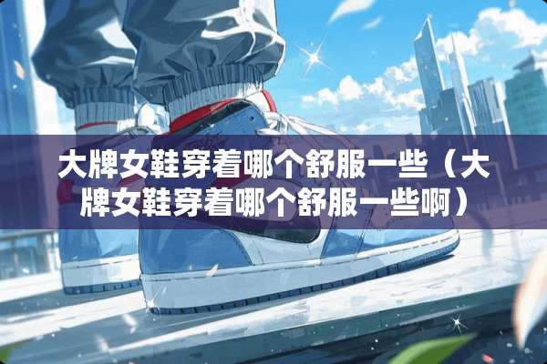 大牌女鞋穿着哪个舒服一些（大牌女鞋穿着哪个舒服一些啊）