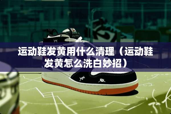 运动鞋发黄用什么清理（运动鞋发黄怎么洗白妙招）