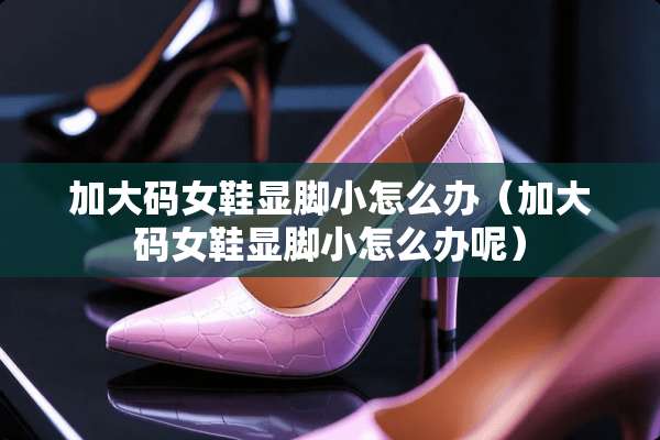 加大码女鞋显脚小怎么办（加大码女鞋显脚小怎么办呢）