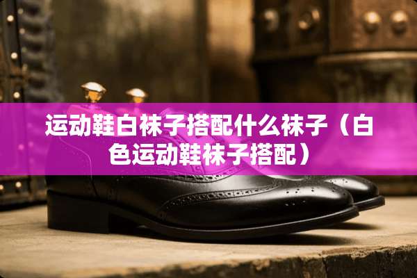 运动鞋白袜子搭配什么袜子（白色运动鞋袜子搭配）