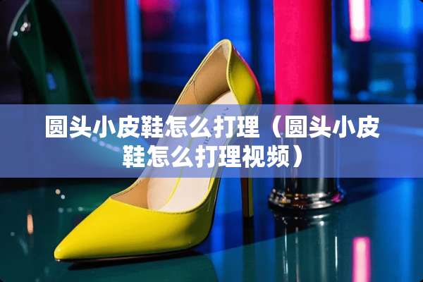 圆头小皮鞋怎么打理（圆头小皮鞋怎么打理视频）