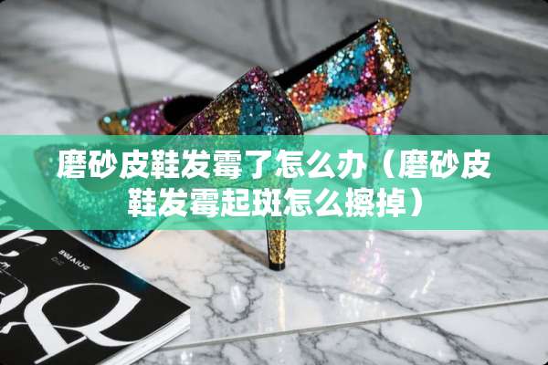 磨砂皮鞋发霉了怎么办（磨砂皮鞋发霉起斑怎么擦掉）