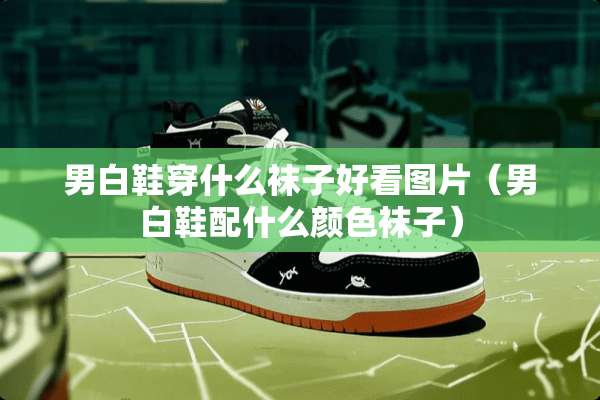 男白鞋穿什么袜子好看图片（男白鞋配什么颜色袜子）