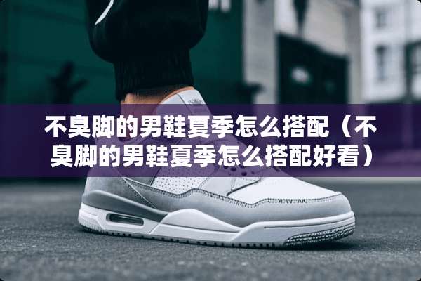 不臭脚的男鞋夏季怎么搭配（不臭脚的男鞋夏季怎么搭配好看）