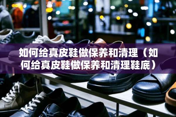 如何给真皮鞋做保养和清理（如何给真皮鞋做保养和清理鞋底）