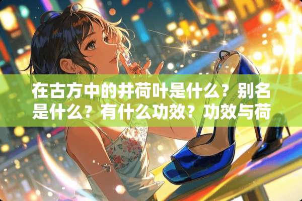 在古方中的井荷叶是什么？别名是什么？有什么功效？功效与荷叶一样吗？