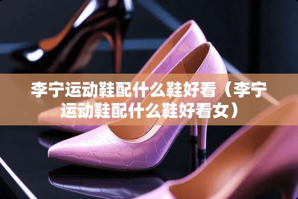 李宁运动鞋配什么鞋好看（李宁运动鞋配什么鞋好看女）