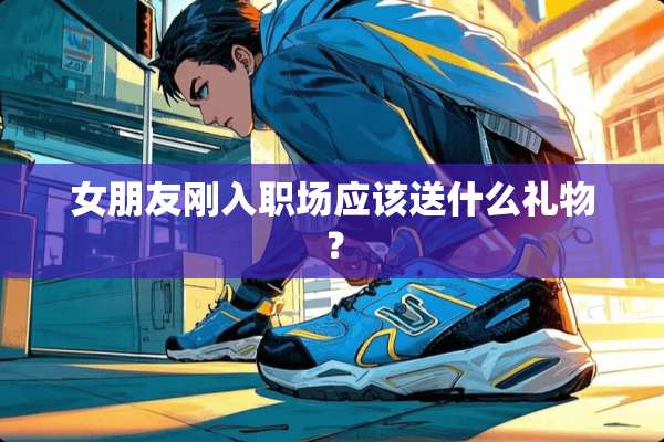 女朋友刚入职场应该送什么礼物？