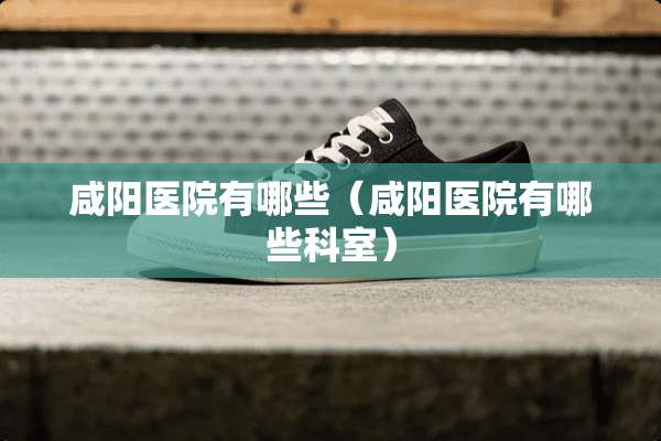 咸阳医院有哪些（咸阳医院有哪些科室）