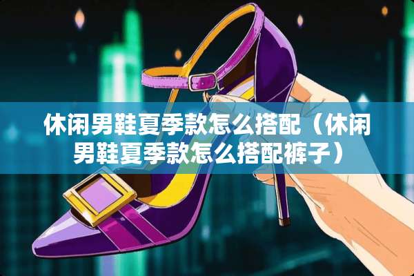 休闲男鞋夏季款怎么搭配（休闲男鞋夏季款怎么搭配裤子）