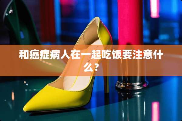 和癌症病人在一起吃饭要注意什么？