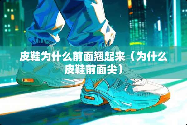 皮鞋为什么前面翘起来（为什么皮鞋前面尖）