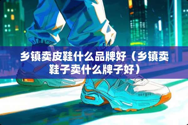 乡镇卖皮鞋什么品牌好（乡镇卖鞋子卖什么牌子好）