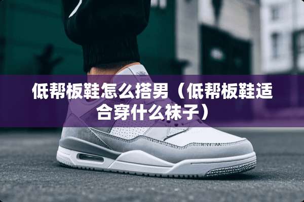 低帮板鞋怎么搭男（低帮板鞋适合穿什么袜子）