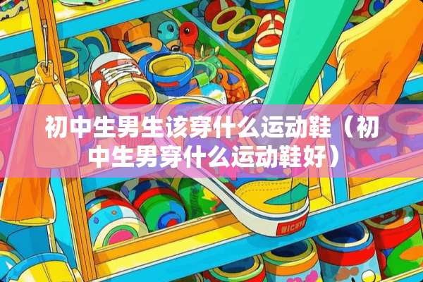 初中生男生该穿什么运动鞋（初中生男穿什么运动鞋好）