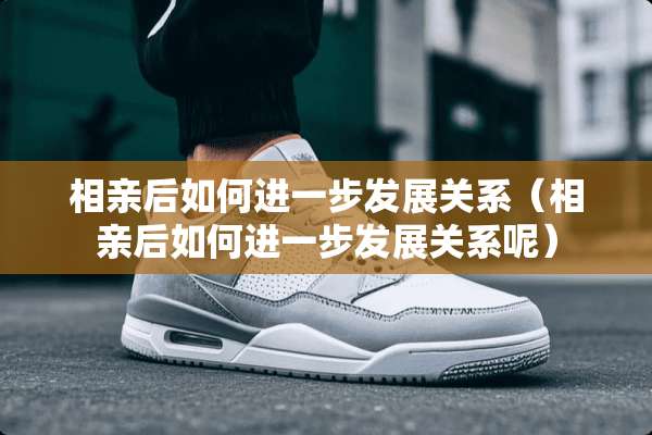 相亲后如何进一步发展关系（相亲后如何进一步发展关系呢）