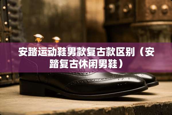 安踏运动鞋男款复古款区别（安踏复古休闲男鞋）