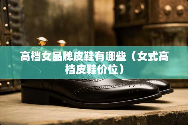 高档女品牌皮鞋有哪些（女式高档皮鞋价位）