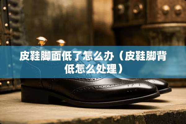 皮鞋脚面低了怎么办（皮鞋脚背低怎么处理）