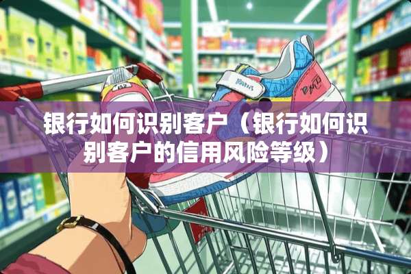 银行如何识别客户（银行如何识别客户的信用风险等级）