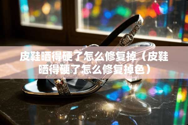 皮鞋晒得硬了怎么修复掉（皮鞋晒得硬了怎么修复掉色）
