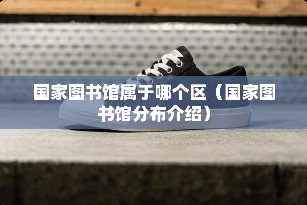 国家图书馆属于哪个区（国家图书馆分布介绍）