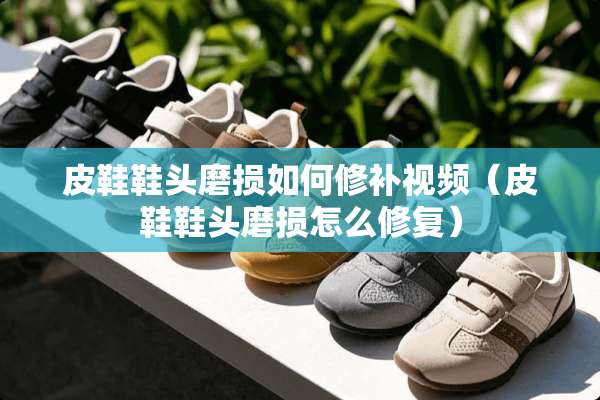 皮鞋鞋头磨损如何修补视频（皮鞋鞋头磨损怎么修复）