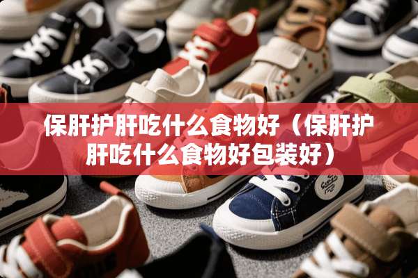 保肝护肝吃什么食物好（保肝护肝吃什么食物好包装好）