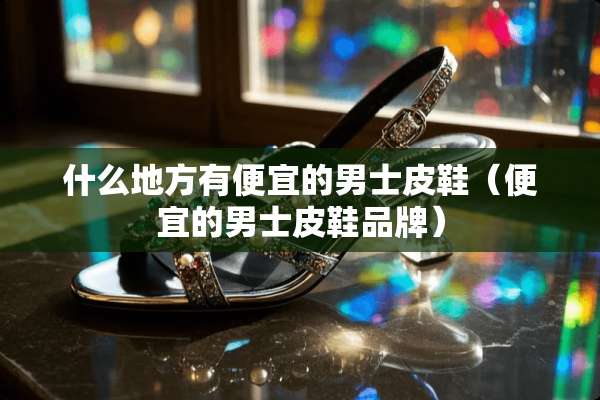 什么地方有便宜的男士皮鞋（便宜的男士皮鞋品牌）