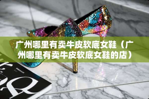 广州哪里有卖牛皮软底女鞋（广州哪里有卖牛皮软底女鞋的店）