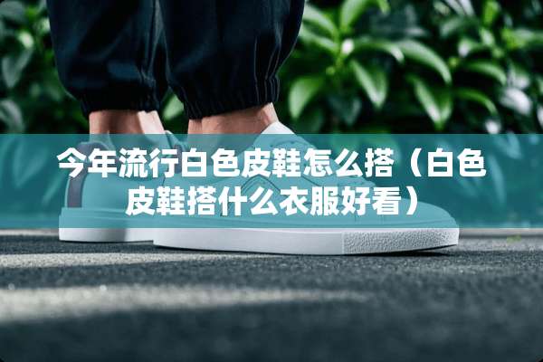 今年流行白色皮鞋怎么搭（白色皮鞋搭什么衣服好看）