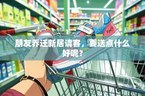 朋友乔迁新居请客，要送点什么好呢？