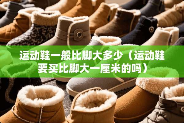 运动鞋一般比脚大多少（运动鞋要买比脚大一厘米的吗）