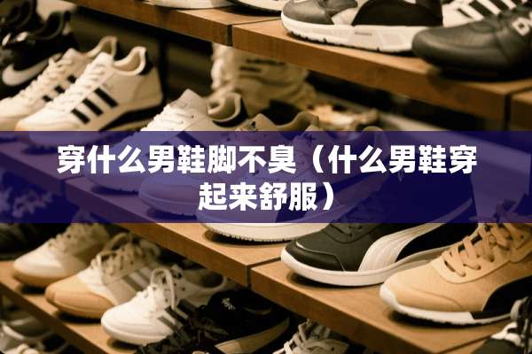 穿什么男鞋脚不臭（什么男鞋穿起来舒服）